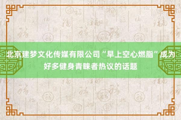 北京建梦文化传媒有限公司“早上空心燃脂”成为好多健身青睐者热议的话题