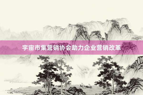 宇宙市集营销协会助力企业营销改革